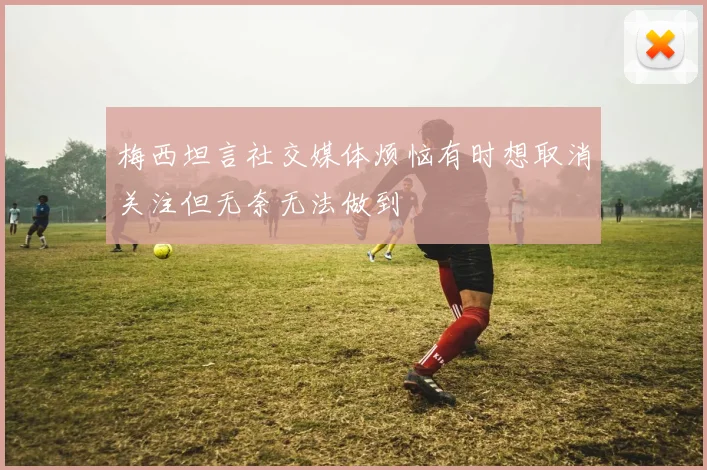 梅西坦言社交媒体烦恼有时想取消关注但无奈无法做到