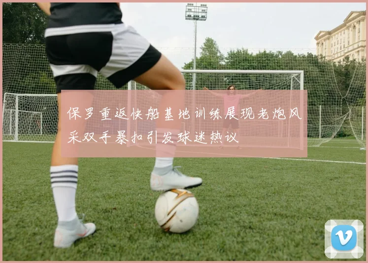 保罗重返快船基地训练展现老炮风采双手暴扣引发球迷热议