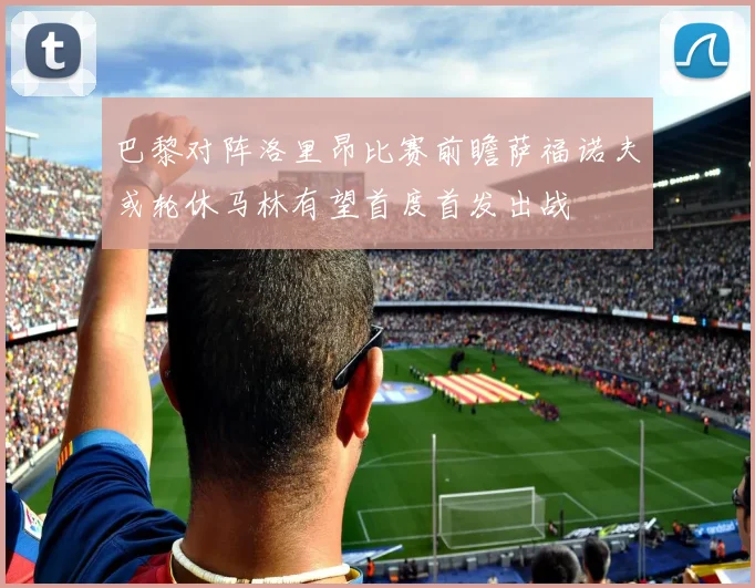 巴黎对阵洛里昂比赛前瞻萨福诺夫或轮休马林有望首度首发出战