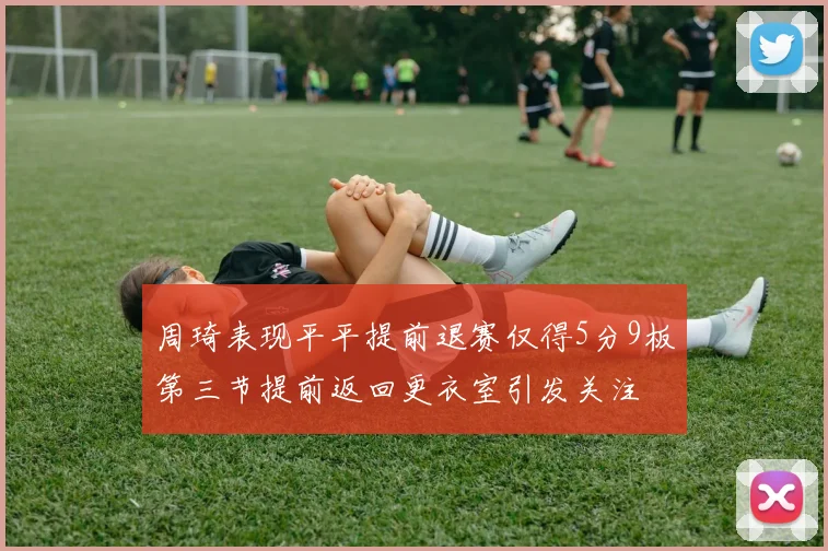 周琦表现平平提前退赛仅得5分9板第三节提前返回更衣室引发关注