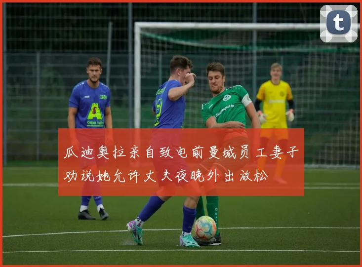 瓜迪奥拉亲自致电前曼城员工妻子劝说她允许丈夫夜晚外出放松