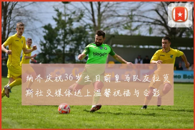 纳乔庆祝36岁生日前皇马队友拉莫斯社交媒体送上温馨祝福与合影