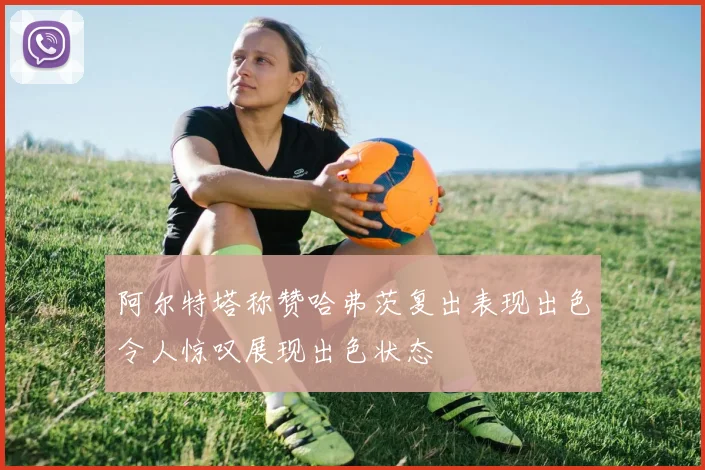阿尔特塔称赞哈弗茨复出表现出色令人惊叹展现出色状态