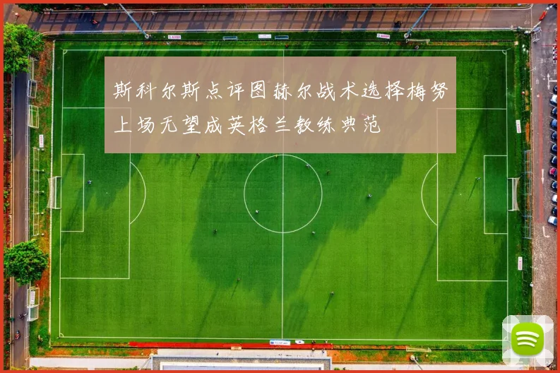 斯科尔斯点评图赫尔战术选择梅努上场无望成英格兰教练典范
