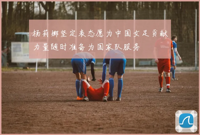 杨莉娜坚定表态愿为中国女足贡献力量随时准备为国家队服务