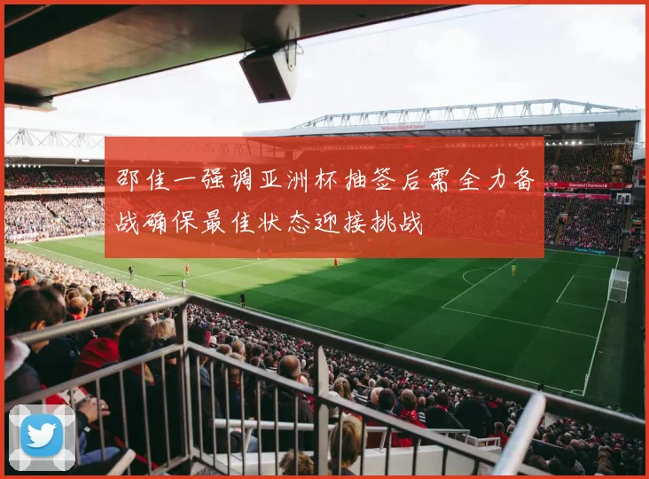 邵佳一强调亚洲杯抽签后需全力备战确保最佳状态迎接挑战