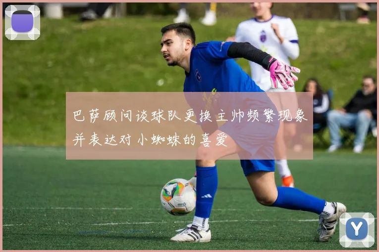 巴萨顾问谈球队更换主帅频繁现象并表达对小蜘蛛的喜爱