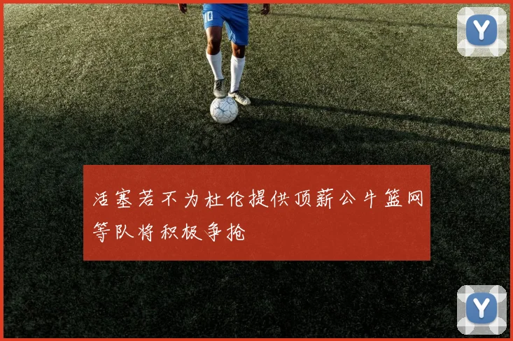 活塞若不为杜伦提供顶薪公牛篮网等队将积极争抢