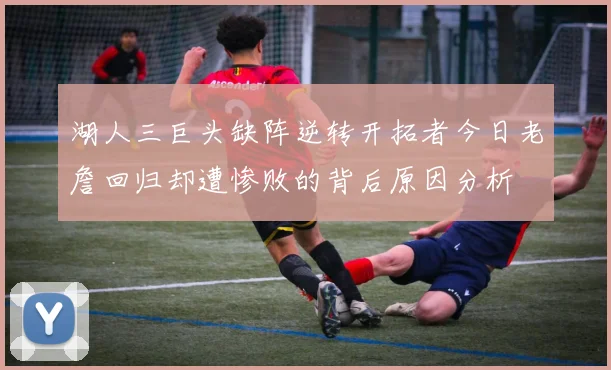 湖人三巨头缺阵逆转开拓者今日老詹回归却遭惨败的背后原因分析