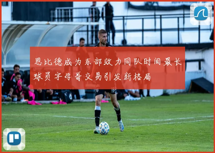 恩比德成为东部效力同队时间最长球员字母哥交易引发新格局