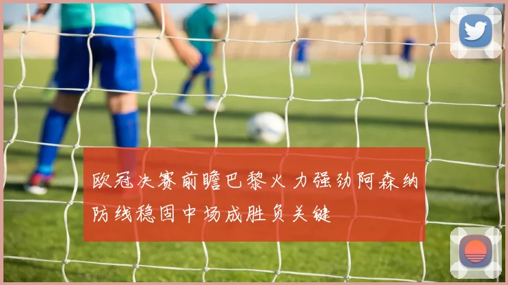 欧冠决赛前瞻巴黎火力强劲阿森纳防线稳固中场成胜负关键