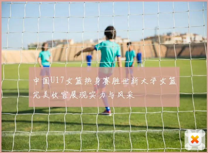 中国U17女篮热身赛胜世新大学女篮完美收官展现实力与风采