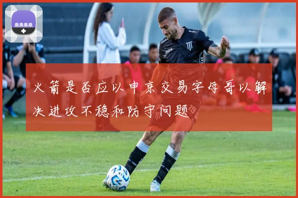 火箭是否应以申京交易字母哥以解决进攻不稳和防守问题