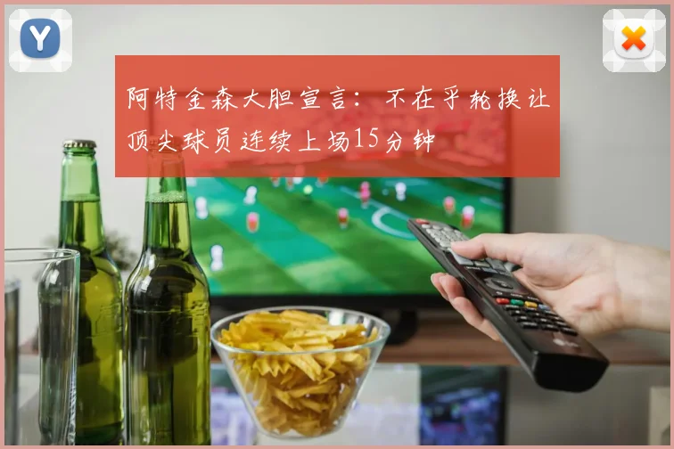 阿特金森大胆宣言：不在乎轮换让顶尖球员连续上场15分钟