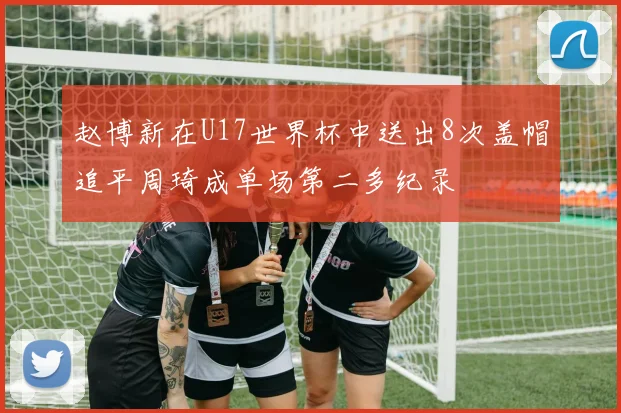 赵博新在U17世界杯中送出8次盖帽追平周琦成单场第二多纪录