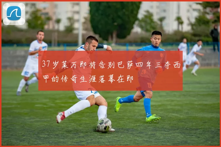 37岁莱万即将告别巴萨四年三夺西甲的传奇生涯落幕在即