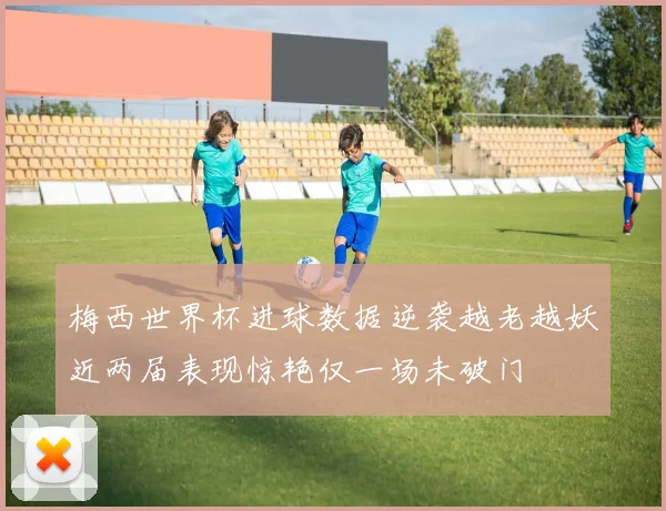 梅西世界杯进球数据逆袭越老越妖近两届表现惊艳仅一场未破门