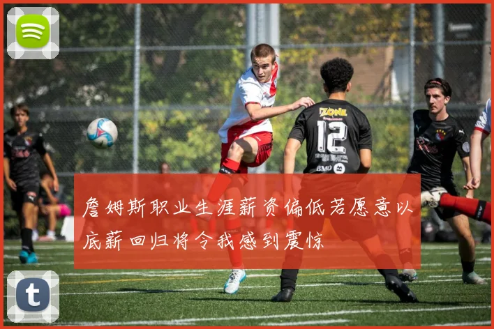 詹姆斯职业生涯薪资偏低若愿意以底薪回归将令我感到震惊