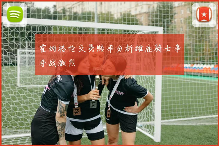 霍姆格伦交易赔率分析雄鹿骑士争夺战激烈