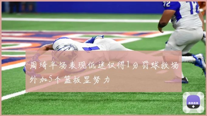 周琦半场表现低迷仅得1分罚球救场外加5个篮板显努力