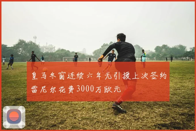 皇马冬窗连续六年无引援上次签约雷尼尔花费3000万欧元